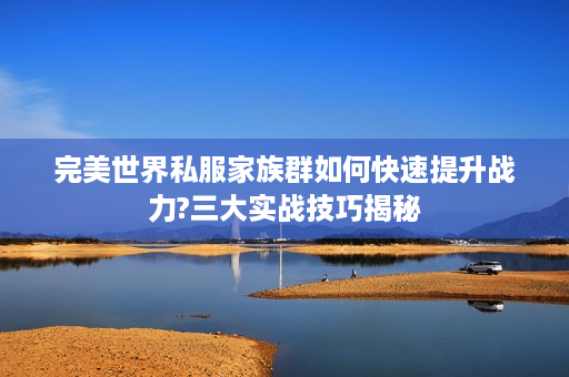 完美世界私服家族群如何快速提升战力?三大实战技巧揭秘