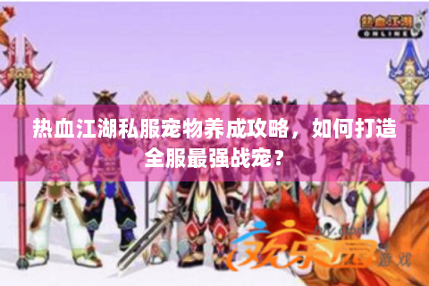 热血江湖私服宠物养成攻略，如何打造全服最强战宠？