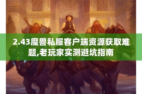 2.43魔兽私服客户端资源获取难题,老玩家实测避坑指南