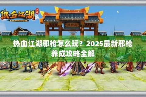 热血江湖邪枪怎么玩？2025最新邪枪养成攻略全解