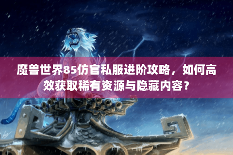 魔兽世界85仿官私服进阶攻略，如何高效获取稀有资源与隐藏内容？