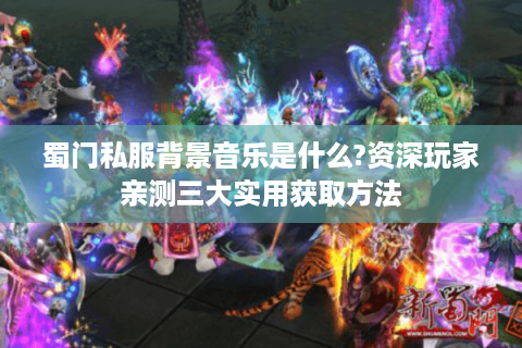 蜀门私服背景音乐是什么?资深玩家亲测三大实用获取方法
