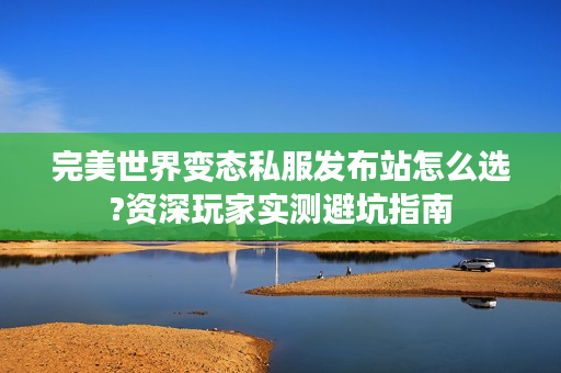 完美世界变态私服发布站怎么选?资深玩家实测避坑指南