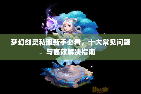 梦幻剑灵私服新手必看，十大常见问题与高效解决指南