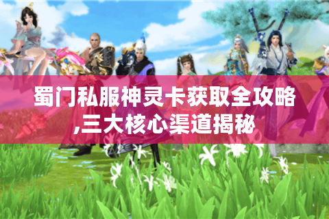 蜀门私服神灵卡获取全攻略,三大核心渠道揭秘