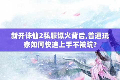 新开诛仙2私服爆火背后,普通玩家如何快速上手不被坑?