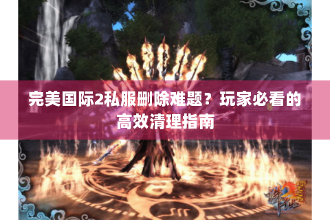 完美国际2私服删除难题？玩家必看的高效清理指南