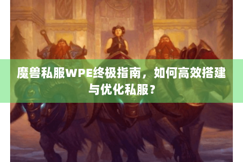 魔兽私服WPE终极指南，如何高效搭建与优化私服？