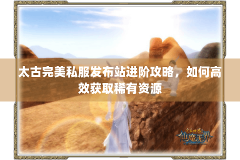 太古完美私服发布站进阶攻略，如何高效获取稀有资源