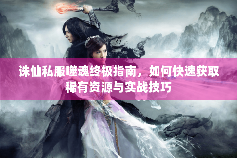 诛仙私服噬魂终极指南，如何快速获取稀有资源与实战技巧