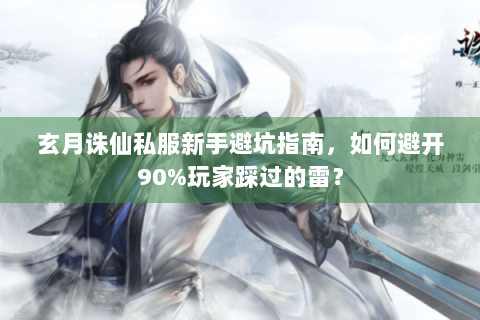 玄月诛仙私服新手避坑指南，如何避开90%玩家踩过的雷？