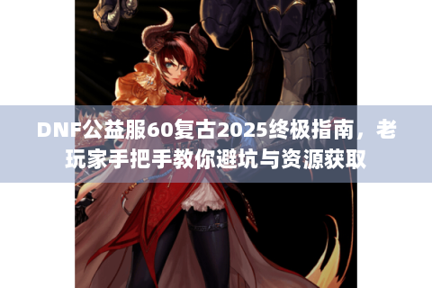DNF公益服60复古2025终极指南，老玩家手把手教你避坑与资源获取