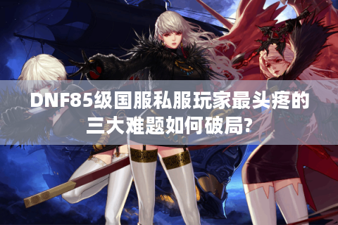 DNF85级国服私服玩家最头疼的三大难题如何破局?