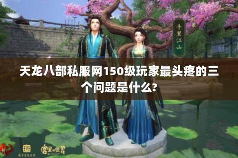 天龙八部私服网150级玩家最头疼的三个问题是什么?