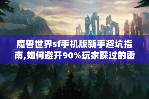 魔兽世界sf手机版新手避坑指南,如何避开90%玩家踩过的雷?