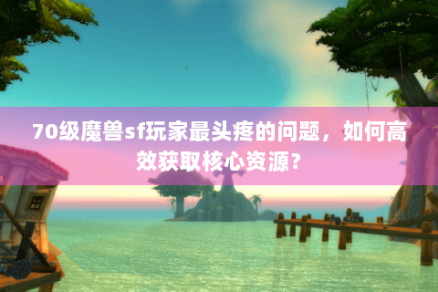 70级魔兽sf玩家最头疼的问题，如何高效获取核心资源？
