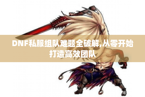 DNF私服组队难题全破解,从零开始打造高效团队
