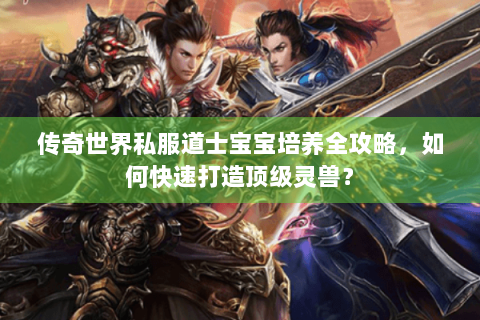 传奇世界私服道士宝宝培养全攻略，如何快速打造顶级灵兽？