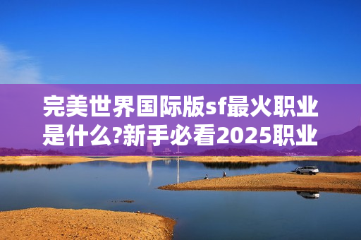 完美世界国际版sf最火职业是什么?新手必看2025职业解析