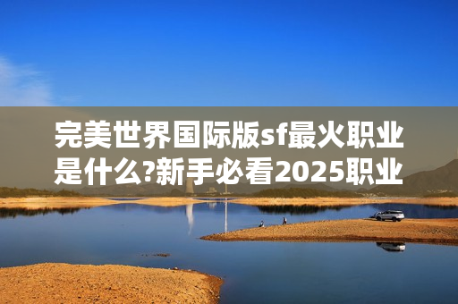 完美世界国际版sf最火职业是什么?新手必看2025职业解析