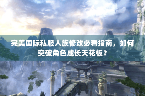 完美国际私服人族修改必看指南，如何突破角色成长天花板？