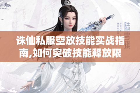 诛仙私服空放技能实战指南,如何突破技能释放限制