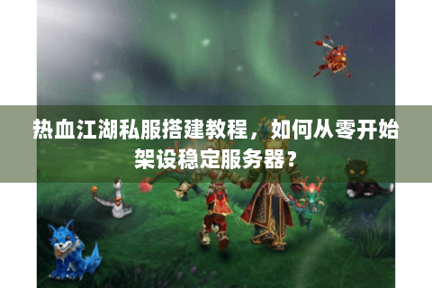 热血江湖私服搭建教程，如何从零开始架设稳定服务器？