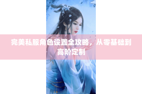 完美私服角色设置全攻略，从零基础到高阶定制