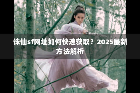 诛仙sf网址如何快速获取？2025最新方法解析