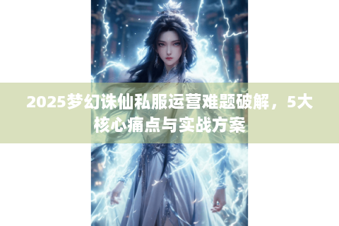 2025梦幻诛仙私服运营难题破解，5大核心痛点与实战方案