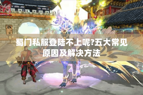 蜀门私服登陆不上呢?五大常见原因及解决方法