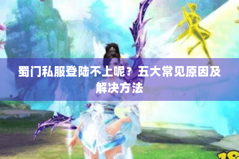 蜀门私服登陆不上呢？五大常见原因及解决方法