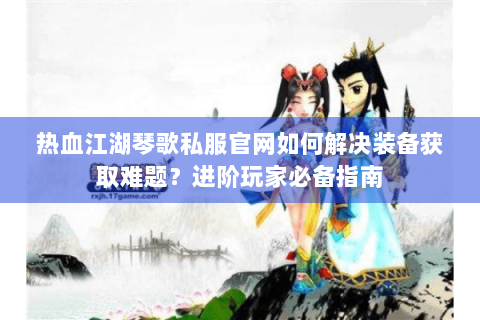 热血江湖琴歌私服官网如何解决装备获取难题？进阶玩家必备指南