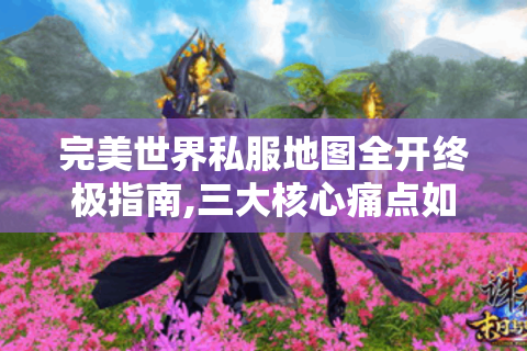 完美世界私服地图全开终极指南,三大核心痛点如何破解?