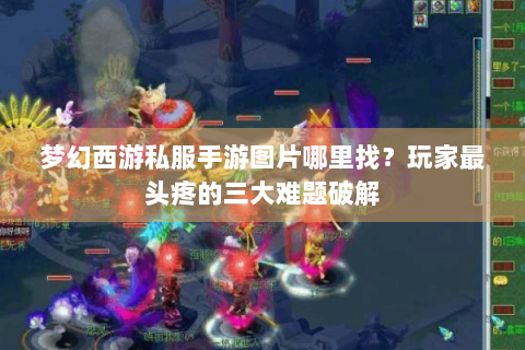 梦幻西游私服手游图片哪里找？玩家最头疼的三大难题破解