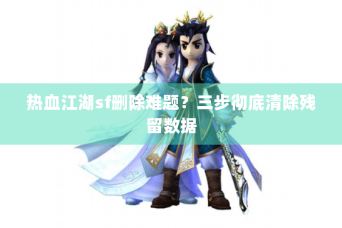 热血江湖sf删除难题？三步彻底清除残留数据