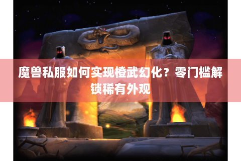魔兽私服如何实现橙武幻化？零门槛解锁稀有外观