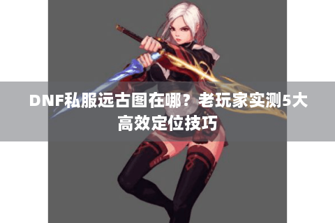 DNF私服远古图在哪？老玩家实测5大高效定位技巧