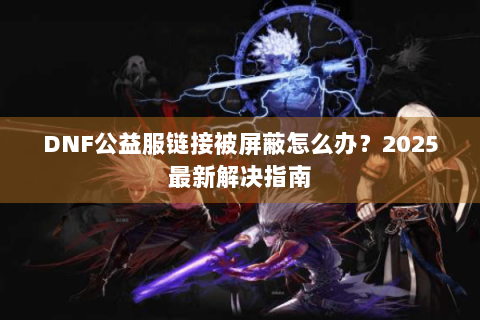 DNF公益服链接被屏蔽怎么办？2025最新解决指南