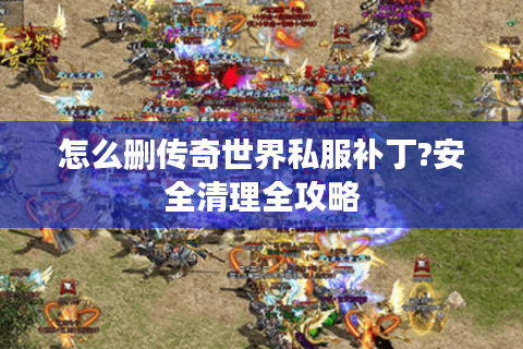 怎么删传奇世界私服补丁?安全清理全攻略