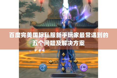 百度完美国际私服新手玩家最常遇到的五个问题及解决方案