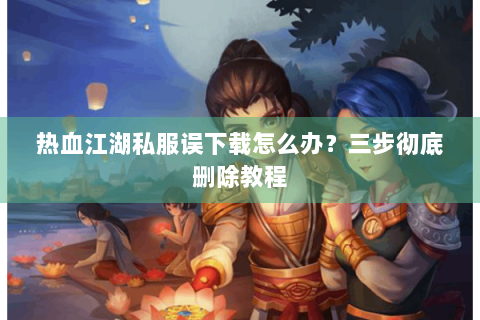 热血江湖私服误下载怎么办？三步彻底删除教程