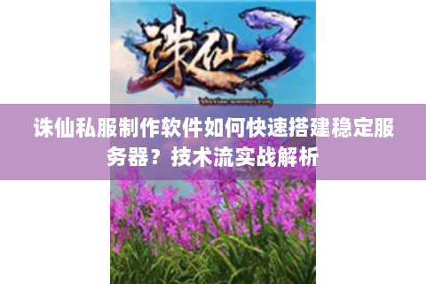 诛仙私服制作软件如何快速搭建稳定服务器？技术流实战解析