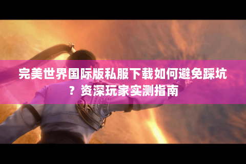 完美世界国际版私服下载如何避免踩坑？资深玩家实测指南
