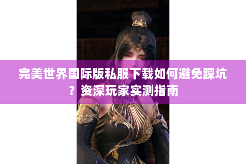 完美世界国际版私服下载如何避免踩坑？资深玩家实测指南