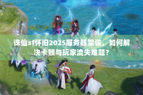 诛仙sf怀旧2025服务器架设，如何解决卡顿与玩家流失难题？