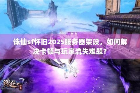 诛仙sf怀旧2025服务器架设，如何解决卡顿与玩家流失难题？