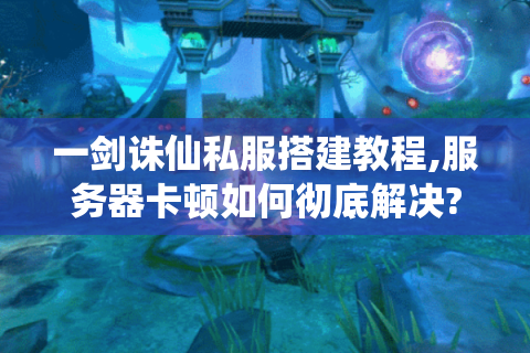 一剑诛仙私服搭建教程,服务器卡顿如何彻底解决?