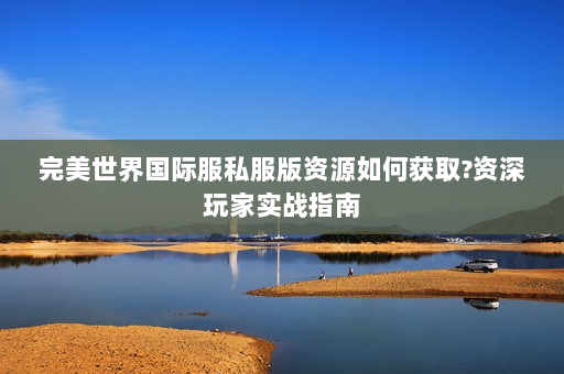 完美世界国际服私服版资源如何获取?资深玩家实战指南