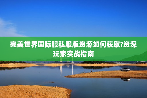 完美世界国际服私服版资源如何获取?资深玩家实战指南